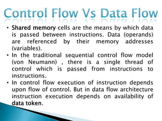 • Shared memory cells are the means by which data
  is passed between instructions. Data (operands)
  are referenced by their memory addresses
  (variables).
• In the traditional sequential control flow model
  (von Neumann) , there is a single thread of
  control which is passed from instructions to
  instructions.
• In control flow execution of instruction depends
  upon flow of control. But in data flow architecture
  instruction execution depends on availability of
  data token.
 