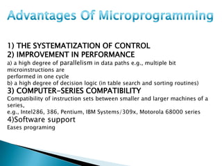 1) THE SYSTEMATIZATION OF CONTROL
2) IMPROVEMENT IN PERFORMANCE
a) a high degree of parallelism in data paths e.g., multiple bit
microinstructions are
performed in one cycle
b) a high degree of decision logic (in table search and sorting routines)
3) COMPUTER-SERIES COMPATIBILITY
Compatibility of instruction sets between smaller and larger machines of a
series,
e.g., Intel286, 386, Pentium, IBM Systems/309x, Motorola 68000 series
4)Software support
Eases programing
 