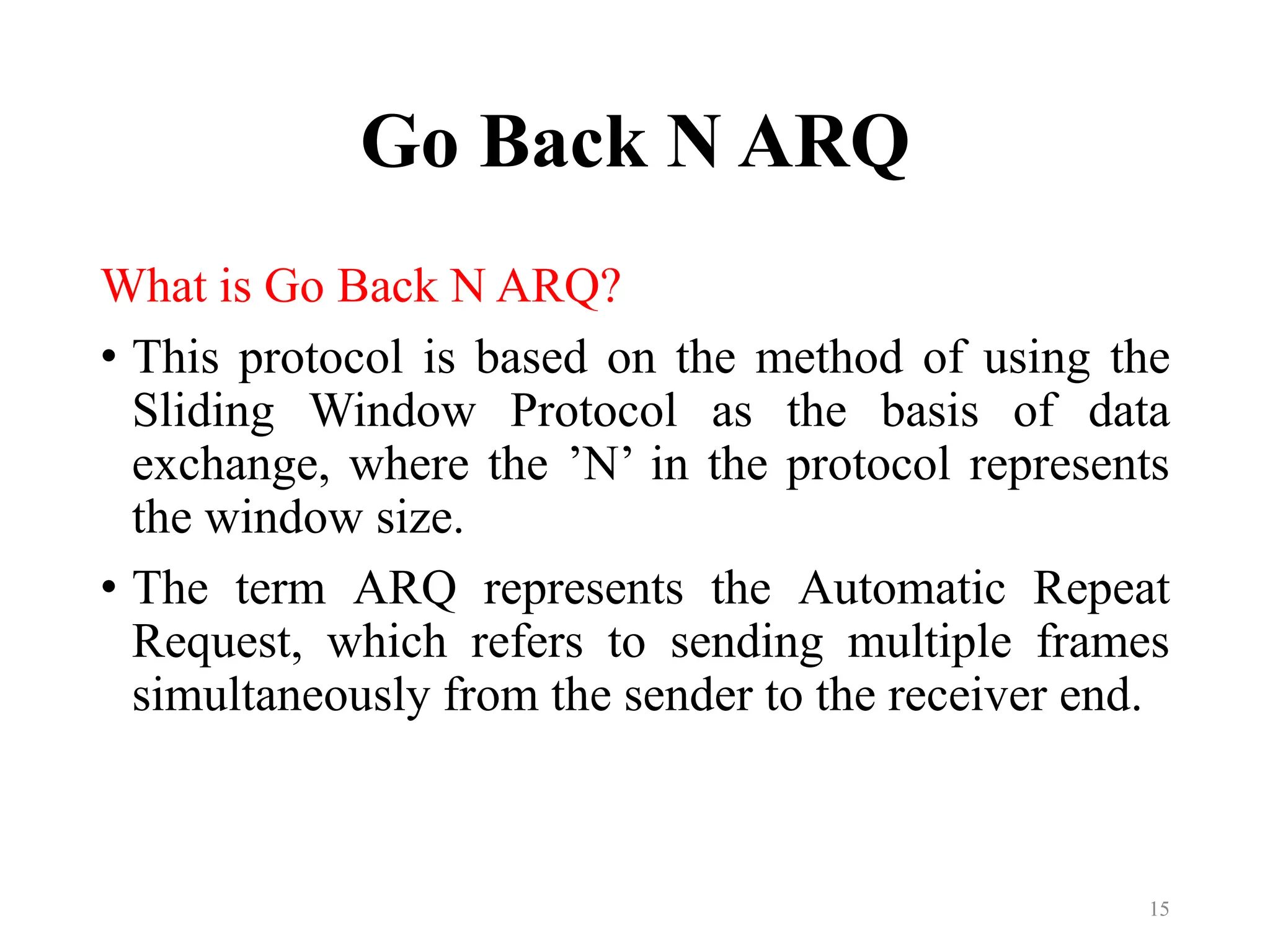 Go Back N ARQ
What is Go Back N ARQ?
• This protocol is based on the method of using the
Sliding Window Protocol as the basis of data
exchange, where the ’N’ in the protocol represents
the window size.
• The term ARQ represents the Automatic Repeat
Request, which refers to sending multiple frames
simultaneously from the sender to the receiver end.
15
 