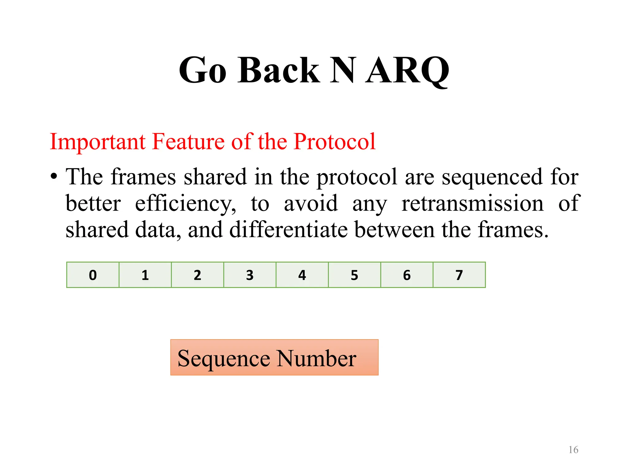 Go Back N ARQ
Important Feature of the Protocol
• The frames shared in the protocol are sequenced for
better efficiency, to avoid any retransmission of
shared data, and differentiate between the frames.
16
0 1 2 3 4 5 6 7
Sequence Number
 