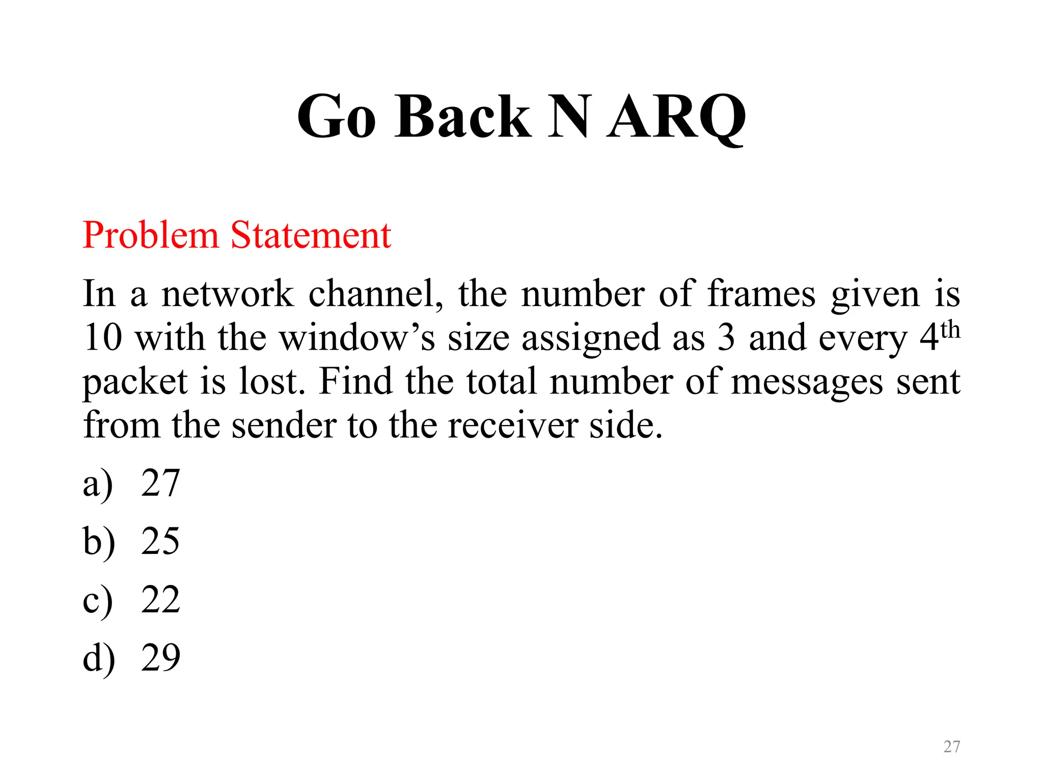 Go Back N ARQ
Problem Statement
In a network channel, the number of frames given is
10 with the window’s size assigned as 3 and every 4th
packet is lost. Find the total number of messages sent
from the sender to the receiver side.
a) 27
b) 25
c) 22
d) 29
27
 