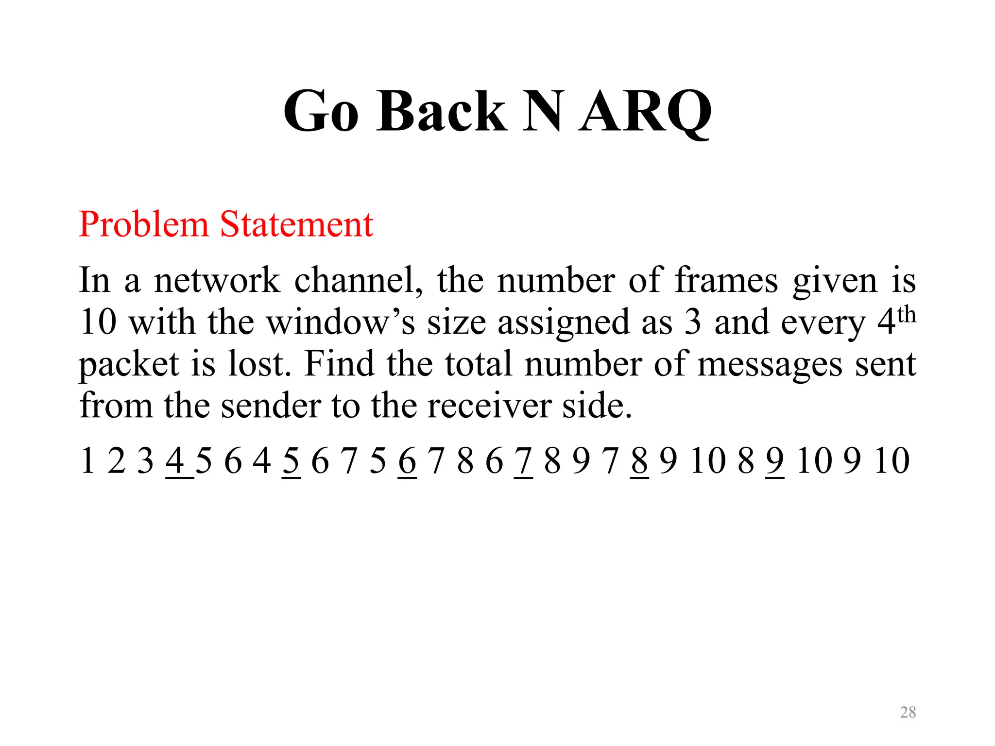 Go Back N ARQ
Problem Statement
In a network channel, the number of frames given is
10 with the window’s size assigned as 3 and every 4th
packet is lost. Find the total number of messages sent
from the sender to the receiver side.
1 2 3 4 5 6 4 5 6 7 5 6 7 8 6 7 8 9 7 8 9 10 8 9 10 9 10
28
 