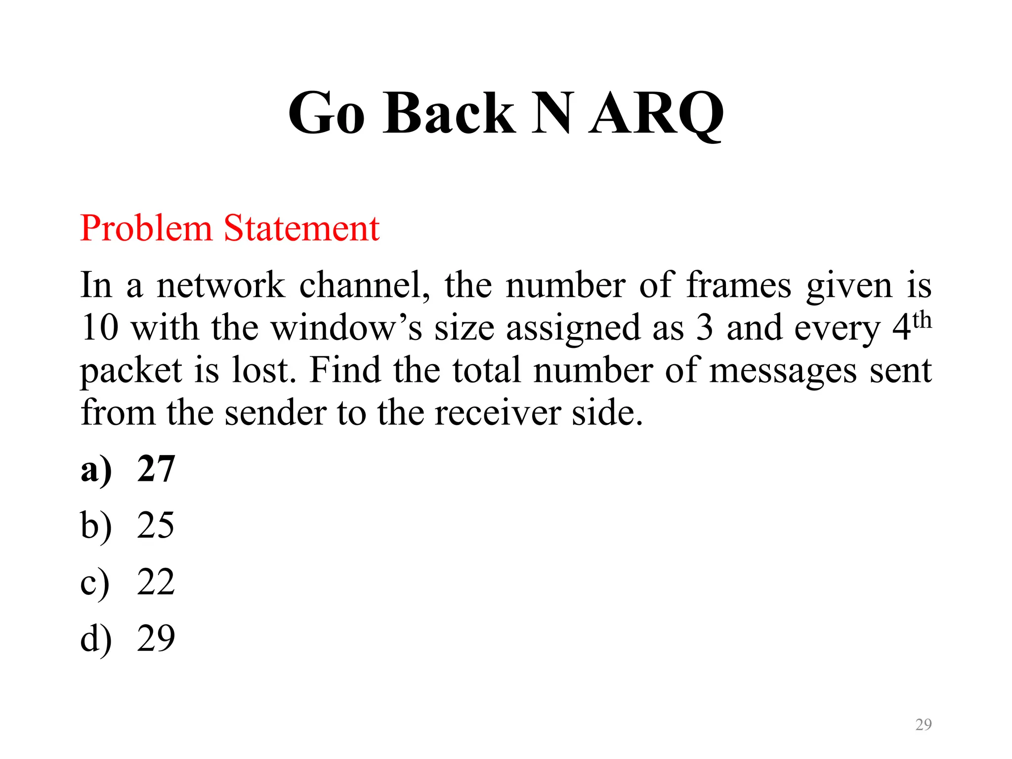 Go Back N ARQ
Problem Statement
In a network channel, the number of frames given is
10 with the window’s size assigned as 3 and every 4th
packet is lost. Find the total number of messages sent
from the sender to the receiver side.
a) 27
b) 25
c) 22
d) 29
29
 