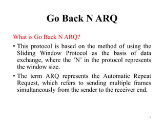 Go Back N ARQ
What is Go Back N ARQ?
• This protocol is based on the method of using the
Sliding Window Protocol as the basis of data
exchange, where the ’N’ in the protocol represents
the window size.
• The term ARQ represents the Automatic Repeat
Request, which refers to sending multiple frames
simultaneously from the sender to the receiver end.
15
 