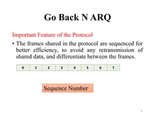 Go Back N ARQ
Important Feature of the Protocol
• The frames shared in the protocol are sequenced for
better efficiency, to avoid any retransmission of
shared data, and differentiate between the frames.
16
0 1 2 3 4 5 6 7
Sequence Number
 
