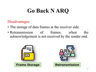 Go Back N ARQ
Disadvantages
• The storage of data frames at the receiver side.
• Retransmission of frames, when the
acknowledgement is not received by the sender end.
26
 