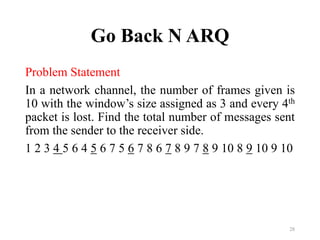 Go Back N ARQ
Problem Statement
In a network channel, the number of frames given is
10 with the window’s size assigned as 3 and every 4th
packet is lost. Find the total number of messages sent
from the sender to the receiver side.
1 2 3 4 5 6 4 5 6 7 5 6 7 8 6 7 8 9 7 8 9 10 8 9 10 9 10
28
 