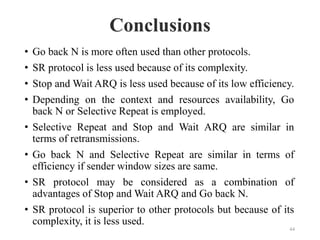 Conclusions
44
• Go back N is more often used than other protocols.
• SR protocol is less used because of its complexity.
• Stop and Wait ARQ is less used because of its low efficiency.
• Depending on the context and resources availability, Go
back N or Selective Repeat is employed.
• Selective Repeat and Stop and Wait ARQ are similar in
terms of retransmissions.
• Go back N and Selective Repeat are similar in terms of
efficiency if sender window sizes are same.
• SR protocol may be considered as a combination of
advantages of Stop and Wait ARQ and Go back N.
• SR protocol is superior to other protocols but because of its
complexity, it is less used.
 