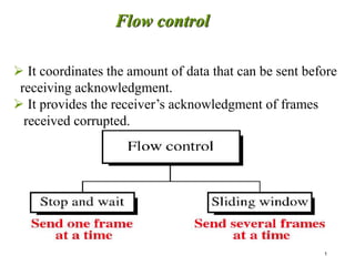 1
 It coordinates the amount of data that can be sent before
receiving acknowledgment.
 It provides the receiver’s acknowledgment of frames
received corrupted.
Flow control
 