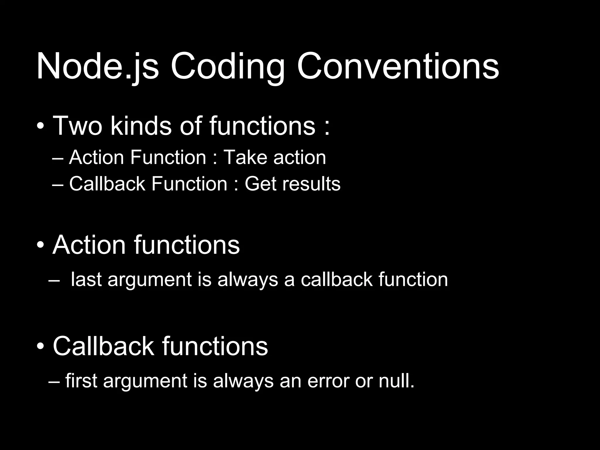 Node.js Coding Conventions
• Two kinds of functions :
 – Action Function : Take action
 – Callback Function : Get results


• Action functions
 – last argument is always a callback function


• Callback functions
 – first argument is always an error or null.
 