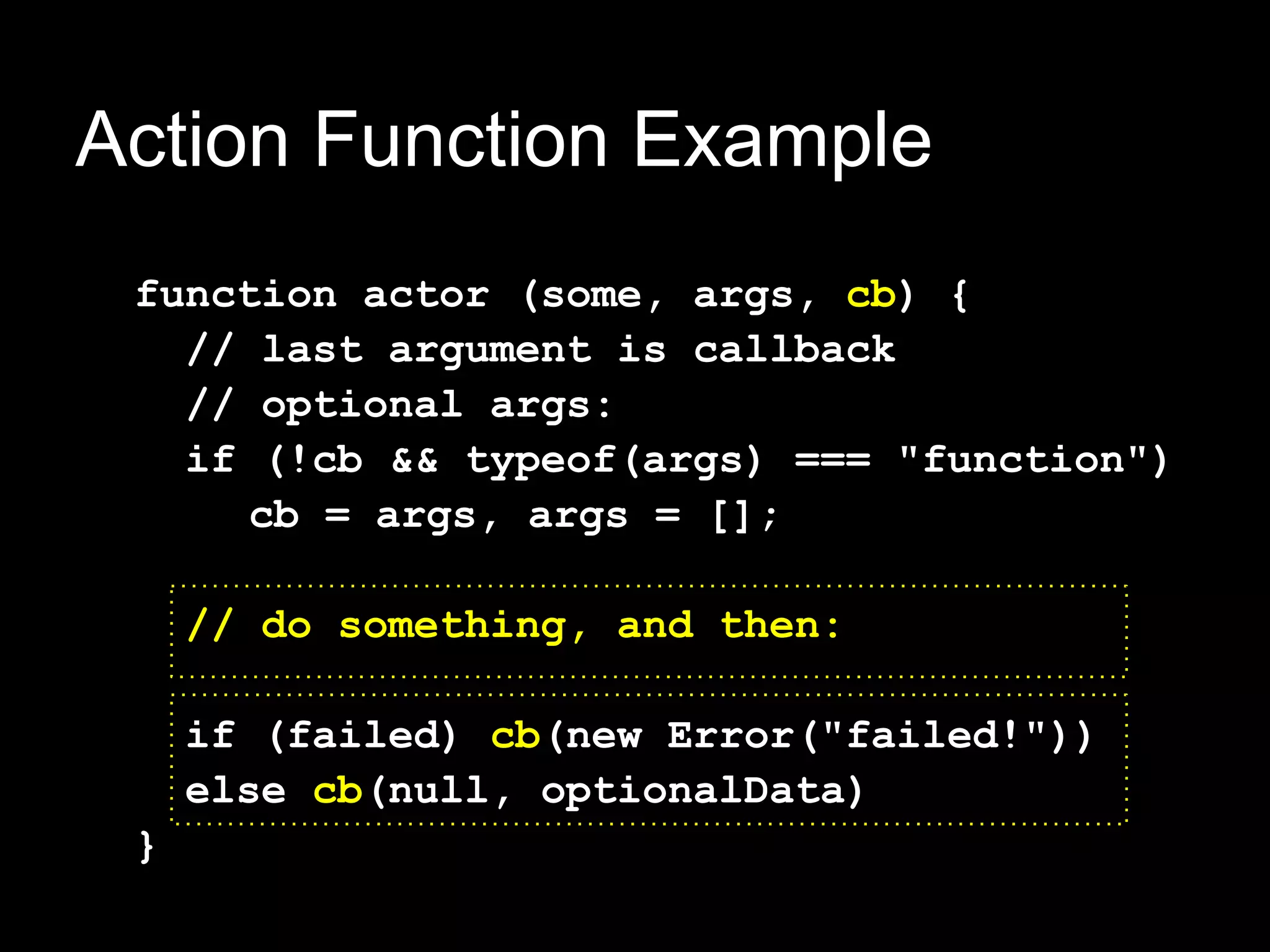 Action Function Example
 function actor (some, args, cb) {
   // last argument is callback
   // optional args:
   if (!cb && typeof(args) === "function")
      cb = args, args = [];

     // do something, and then:

     if (failed) cb(new Error("failed!"))
     else cb(null, optionalData)
 }
 