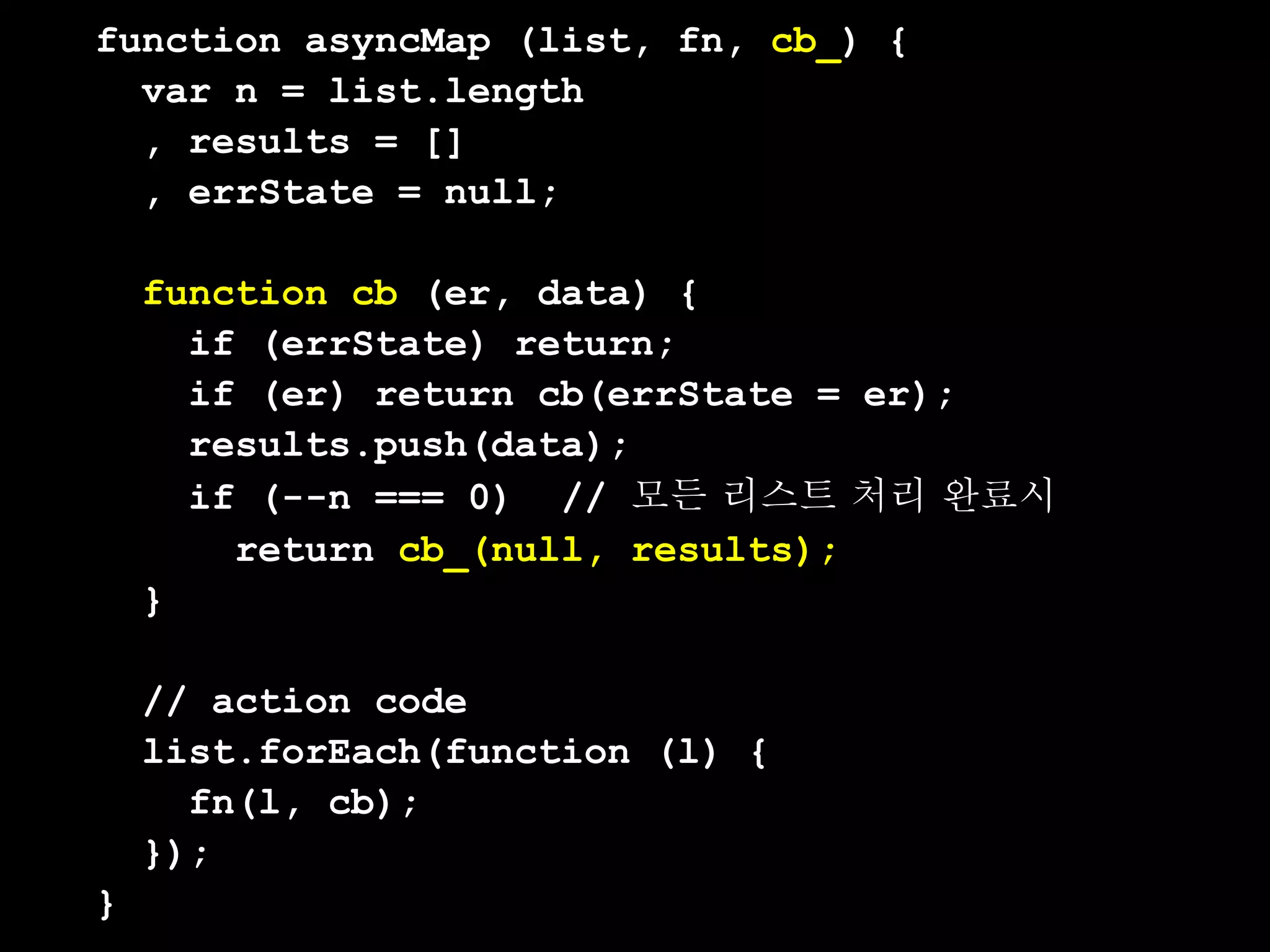 function asyncMap (list, fn, cb_) {
  var n = list.length
  , results = []
  , errState = null;

    function cb (er, data) {
      if (errState) return;
      if (er) return cb(errState = er);
      results.push(data);
      if (--n === 0) // 모든 리스트 처리 완료시
        return cb_(null, results);
    }

    // action code
    list.forEach(function (l) {
      fn(l, cb);
    });
}
 
