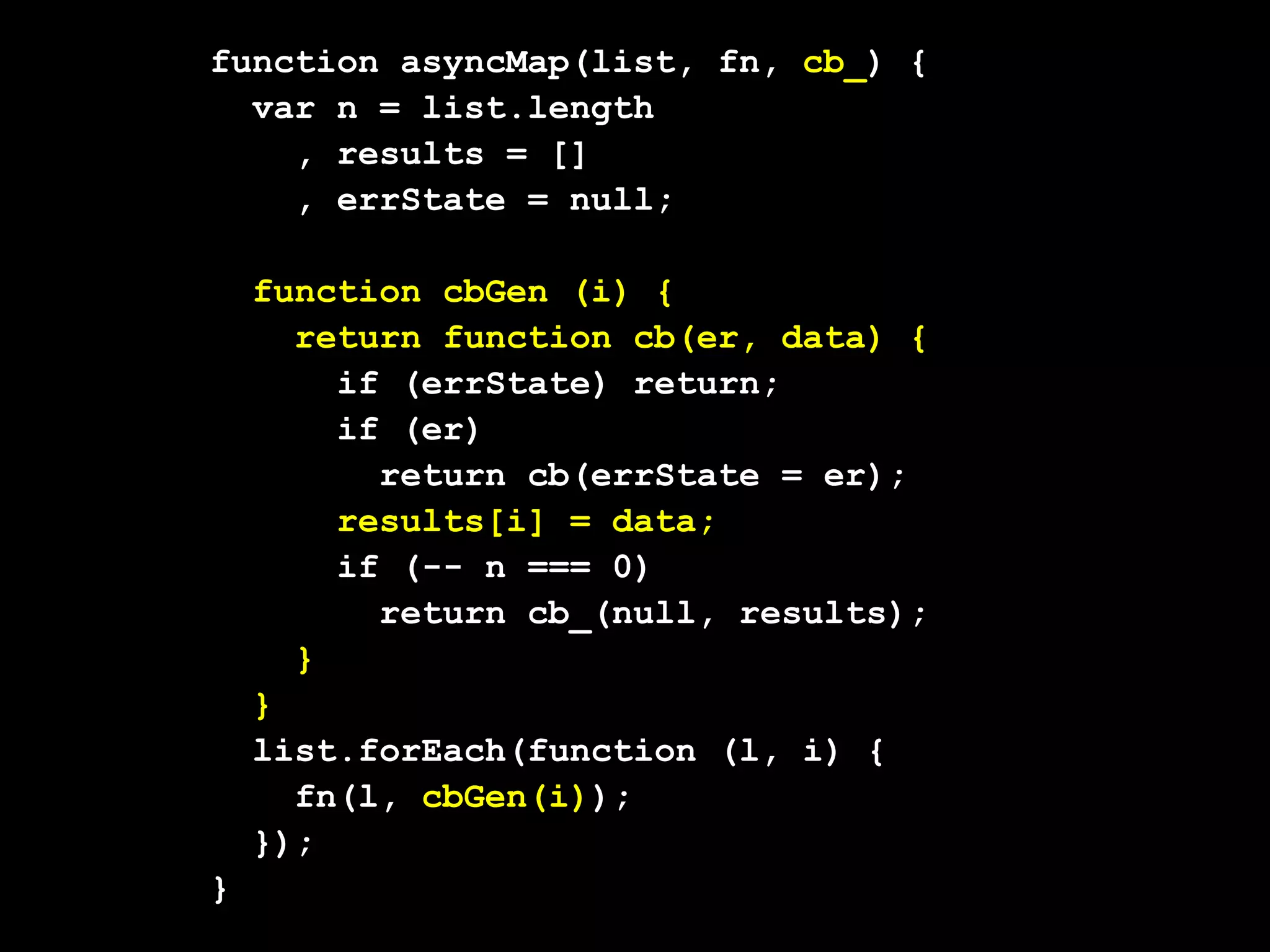 function asyncMap(list, fn, cb_) {
  var n = list.length
    , results = []
    , errState = null;

    function cbGen (i) {
      return function cb(er, data) {
        if (errState) return;
        if (er)
          return cb(errState = er);
        results[i] = data;
        if (-- n === 0)
          return cb_(null, results);
      }
    }
    list.forEach(function (l, i) {
      fn(l, cbGen(i));
    });
}
 