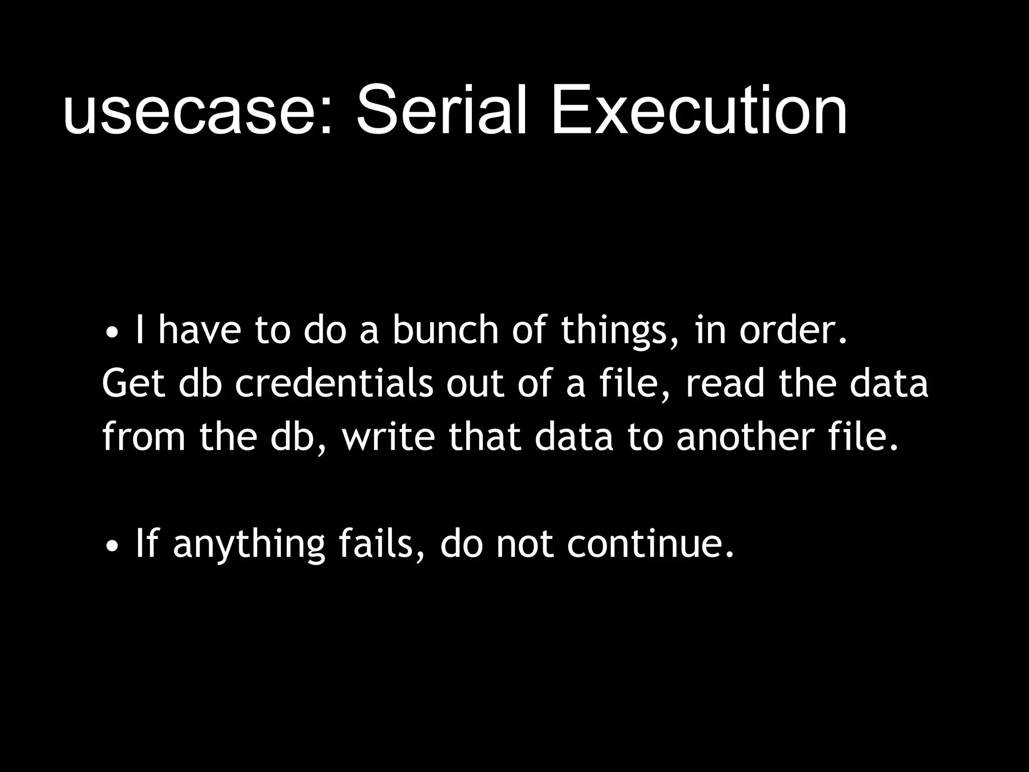 usecase: Serial Execution


 • I have to do a bunch of things, in order.
 Get db credentials out of a file, read the data
 from the db, write that data to another file.
  
 • If anything fails, do not continue.
 