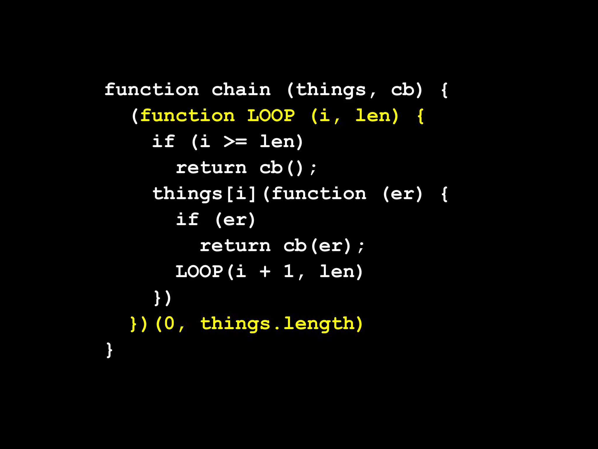 function chain (things, cb) {
  (function LOOP (i, len) {
    if (i >= len)
       return cb();
    things[i](function (er) {
       if (er)
         return cb(er);
       LOOP(i + 1, len)
    })
  })(0, things.length)
}
 