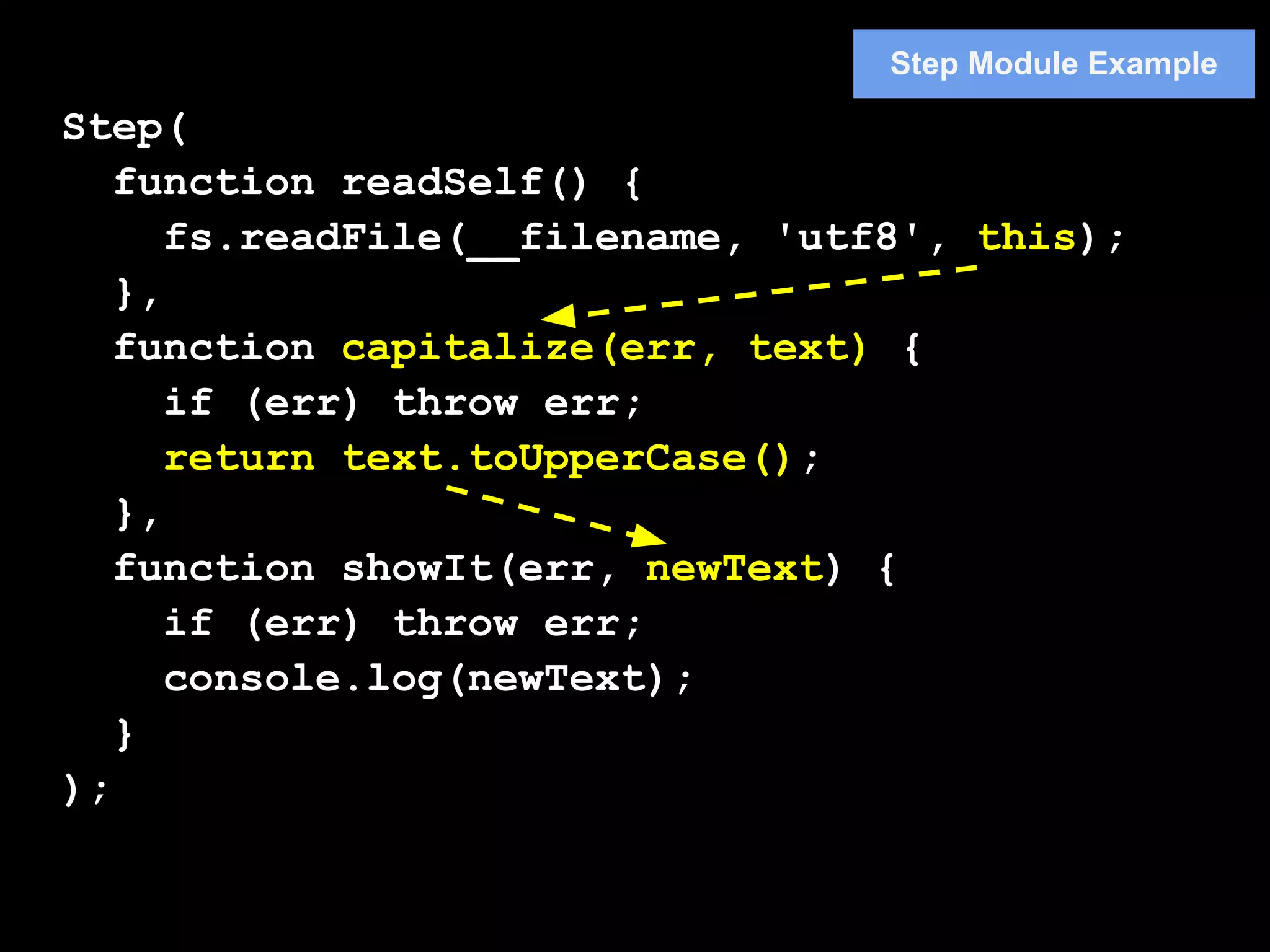 Step Module Example

Step(
   function readSelf() {
      fs.readFile(__filename, 'utf8', this);
   },
   function capitalize(err, text) {
      if (err) throw err;
      return text.toUpperCase();
   },
   function showIt(err, newText) {
      if (err) throw err;
      console.log(newText);
   }
);
 