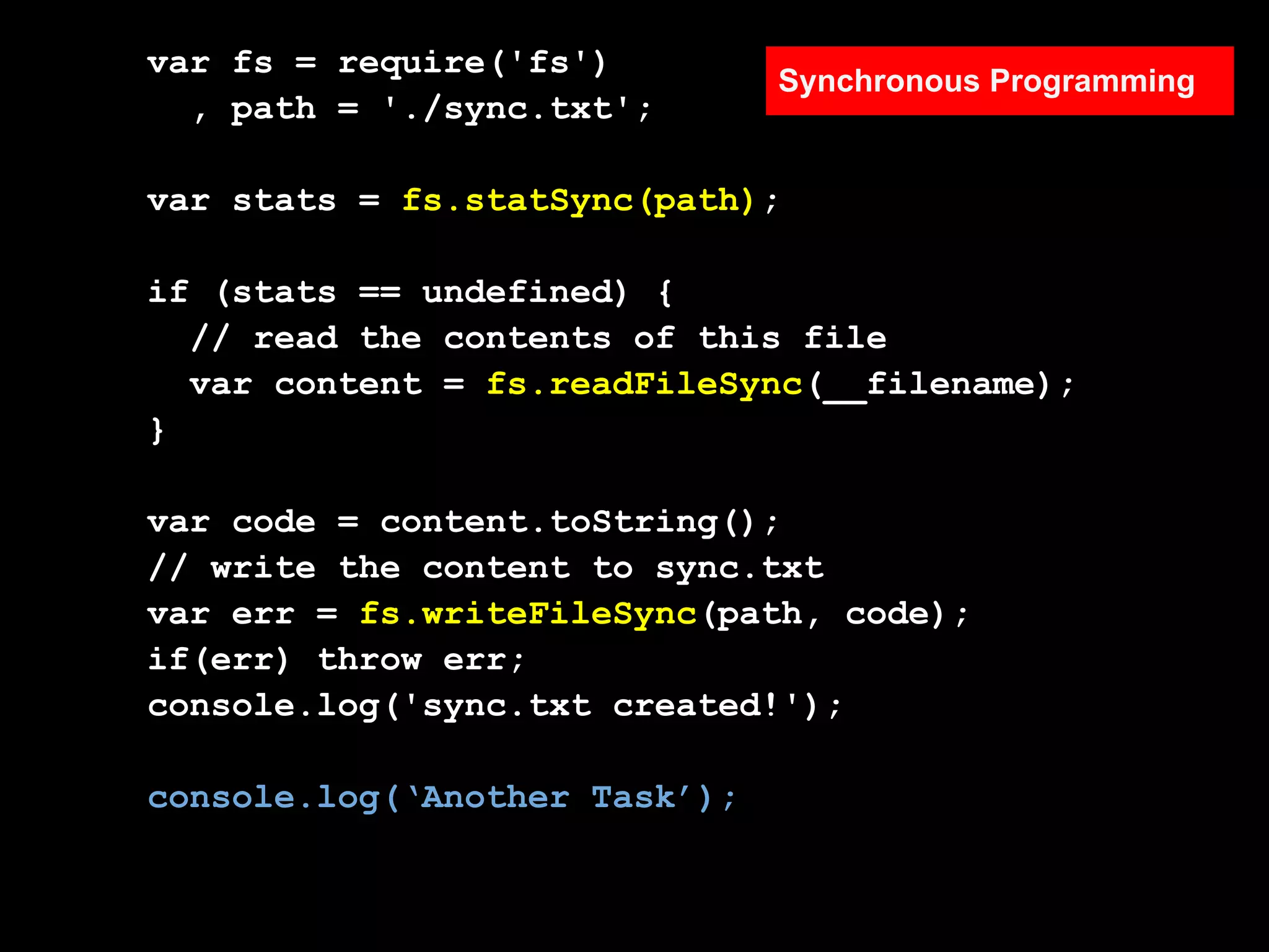 var fs = require('fs')
                               Synchronous Programming
  , path = './sync.txt';

var stats = fs.statSync(path);

if (stats == undefined) {
  // read the contents of this file
  var content = fs.readFileSync(__filename);
}

var code = content.toString();
// write the content to sync.txt
var err = fs.writeFileSync(path, code);
if(err) throw err;
console.log('sync.txt created!');

console.log(‘Another Task’);
 