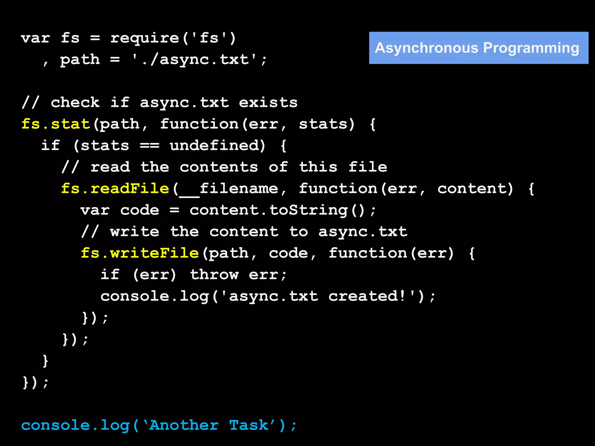 var fs = require('fs')
                                   Asynchronous Programming
  , path = './async.txt';

// check if async.txt exists
fs.stat(path, function(err, stats) {
  if (stats == undefined) {
    // read the contents of this file
    fs.readFile(__filename, function(err, content) {
      var code = content.toString();
      // write the content to async.txt
      fs.writeFile(path, code, function(err) {
        if (err) throw err;
        console.log('async.txt created!');
      });
    });
  }
});

console.log(‘Another Task’);
 