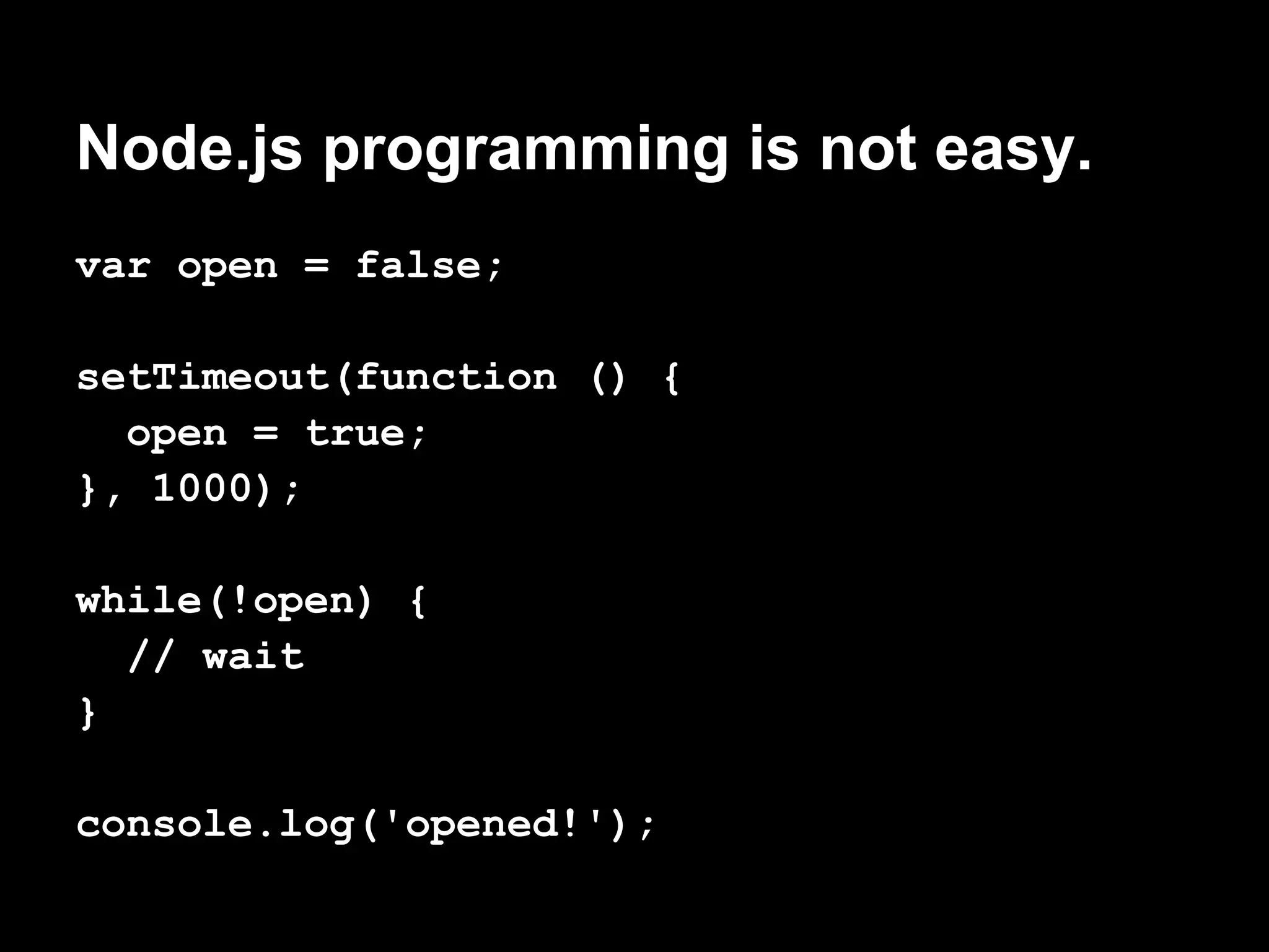 Node.js programming is not easy.
var open = false;

setTimeout(function () {
  open = true;
}, 1000);

while(!open) {
  // wait
}

console.log('opened!');
 