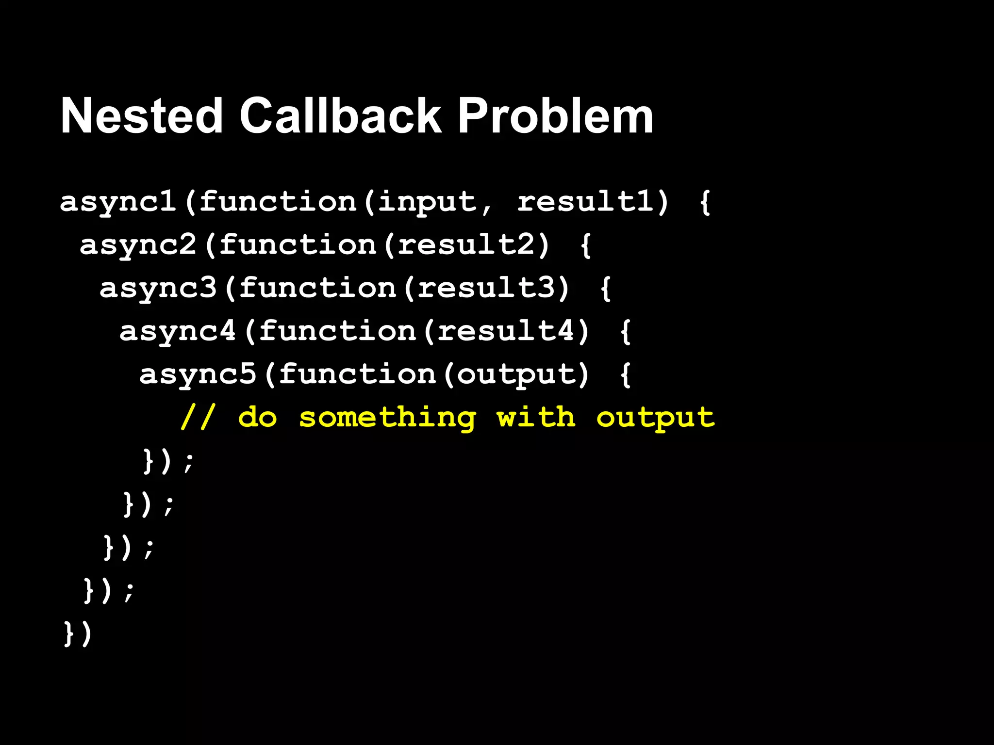 Nested Callback Problem
async1(function(input, result1) {
 async2(function(result2) {
   async3(function(result3) {
    async4(function(result4) {
     async5(function(output) {
        // do something with output
     });
    });
   });
 });
})
 