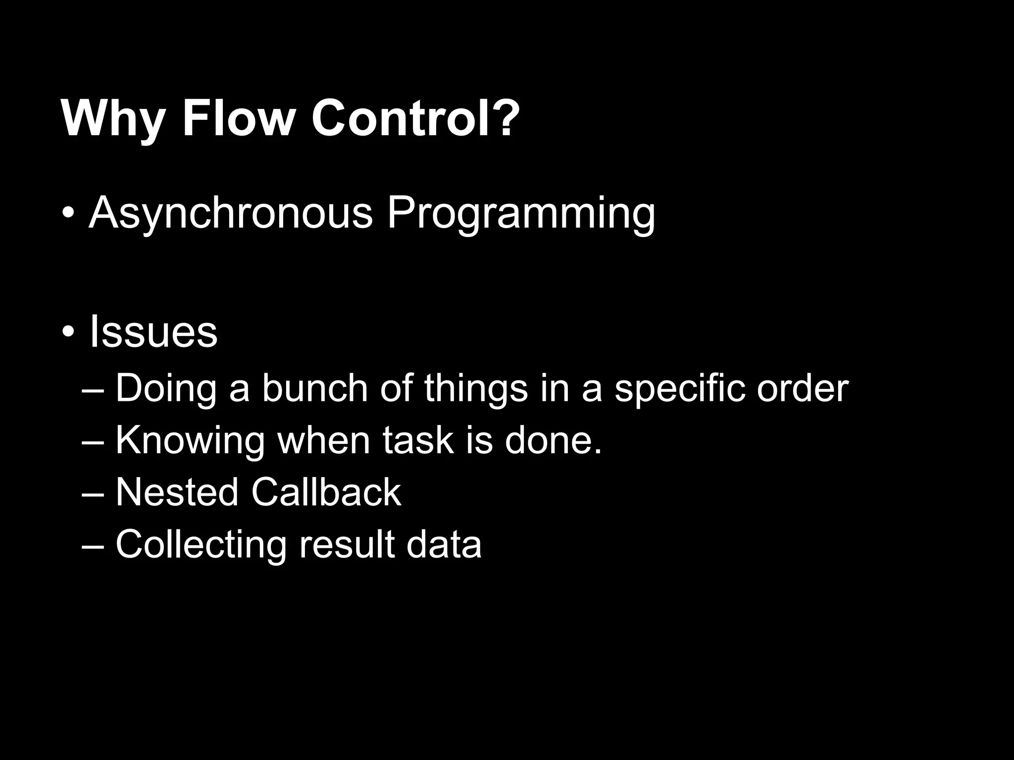 Why Flow Control?
• Asynchronous Programming

• Issues
 – Doing a bunch of things in a specific order
 – Knowing when task is done.
 – Nested Callback
 – Collecting result data
 