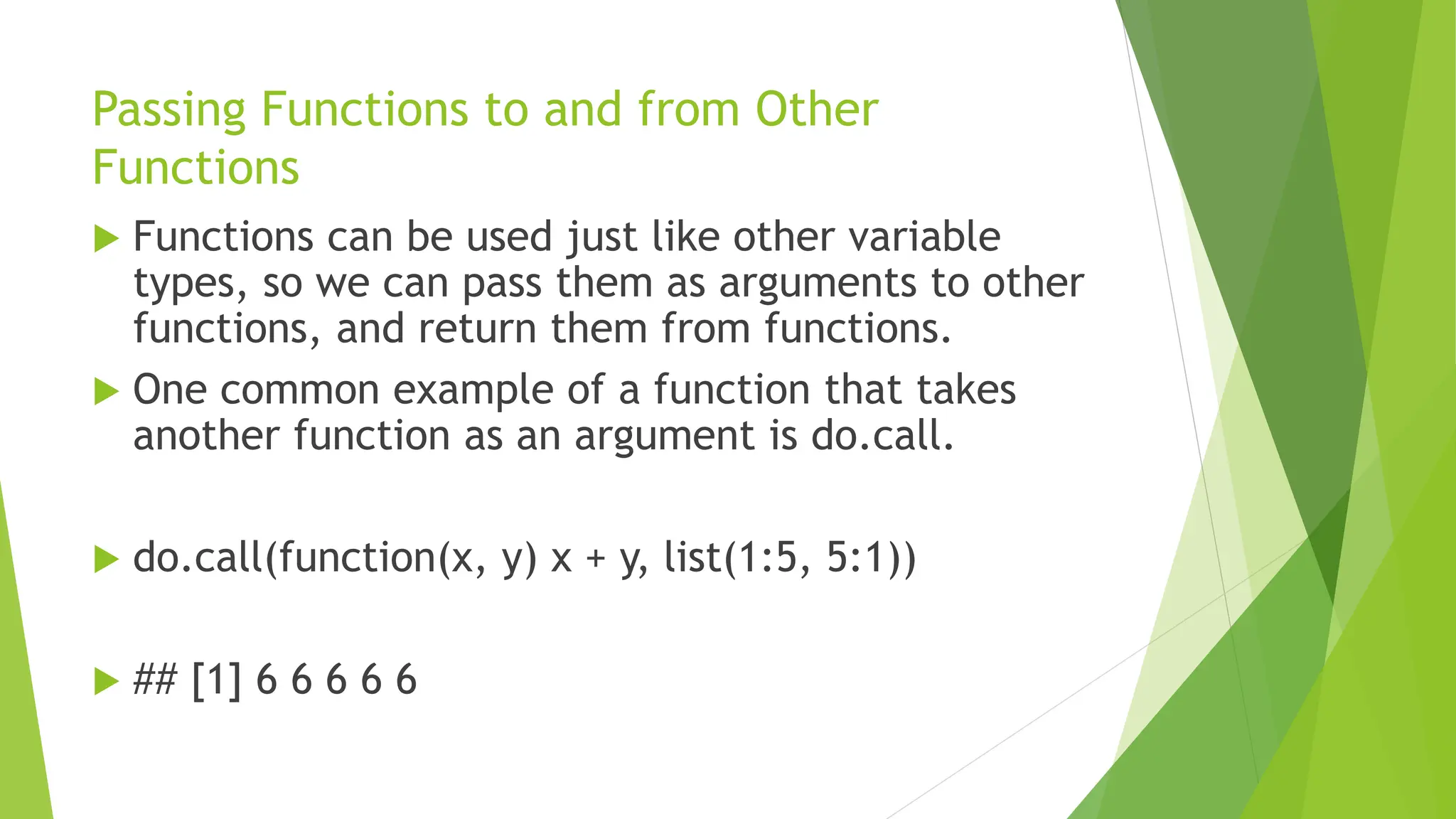 Passing Functions to and from Other
Functions
 Functions can be used just like other variable
types, so we can pass them as arguments to other
functions, and return them from functions.
 One common example of a function that takes
another function as an argument is do.call.
 do.call(function(x, y) x + y, list(1:5, 5:1))
 ## [1] 6 6 6 6 6
 