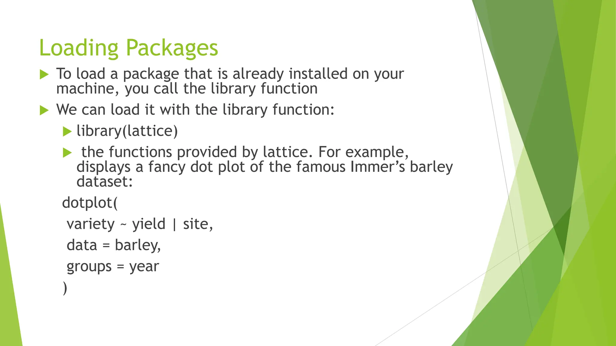 Loading Packages
 To load a package that is already installed on your
machine, you call the library function
 We can load it with the library function:
 library(lattice)
 the functions provided by lattice. For example,
displays a fancy dot plot of the famous Immer’s barley
dataset:
dotplot(
variety ~ yield | site,
data = barley,
groups = year
)
 