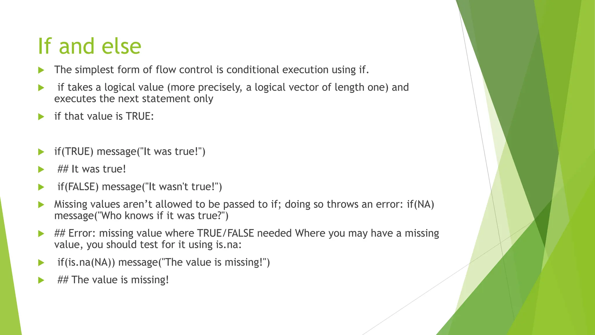 If and else
 The simplest form of flow control is conditional execution using if.
 if takes a logical value (more precisely, a logical vector of length one) and
executes the next statement only
 if that value is TRUE:
 if(TRUE) message("It was true!")
 ## It was true!
 if(FALSE) message("It wasn't true!")
 Missing values aren’t allowed to be passed to if; doing so throws an error: if(NA)
message("Who knows if it was true?")
 ## Error: missing value where TRUE/FALSE needed Where you may have a missing
value, you should test for it using is.na:
 if(is.na(NA)) message("The value is missing!")
 ## The value is missing!
 