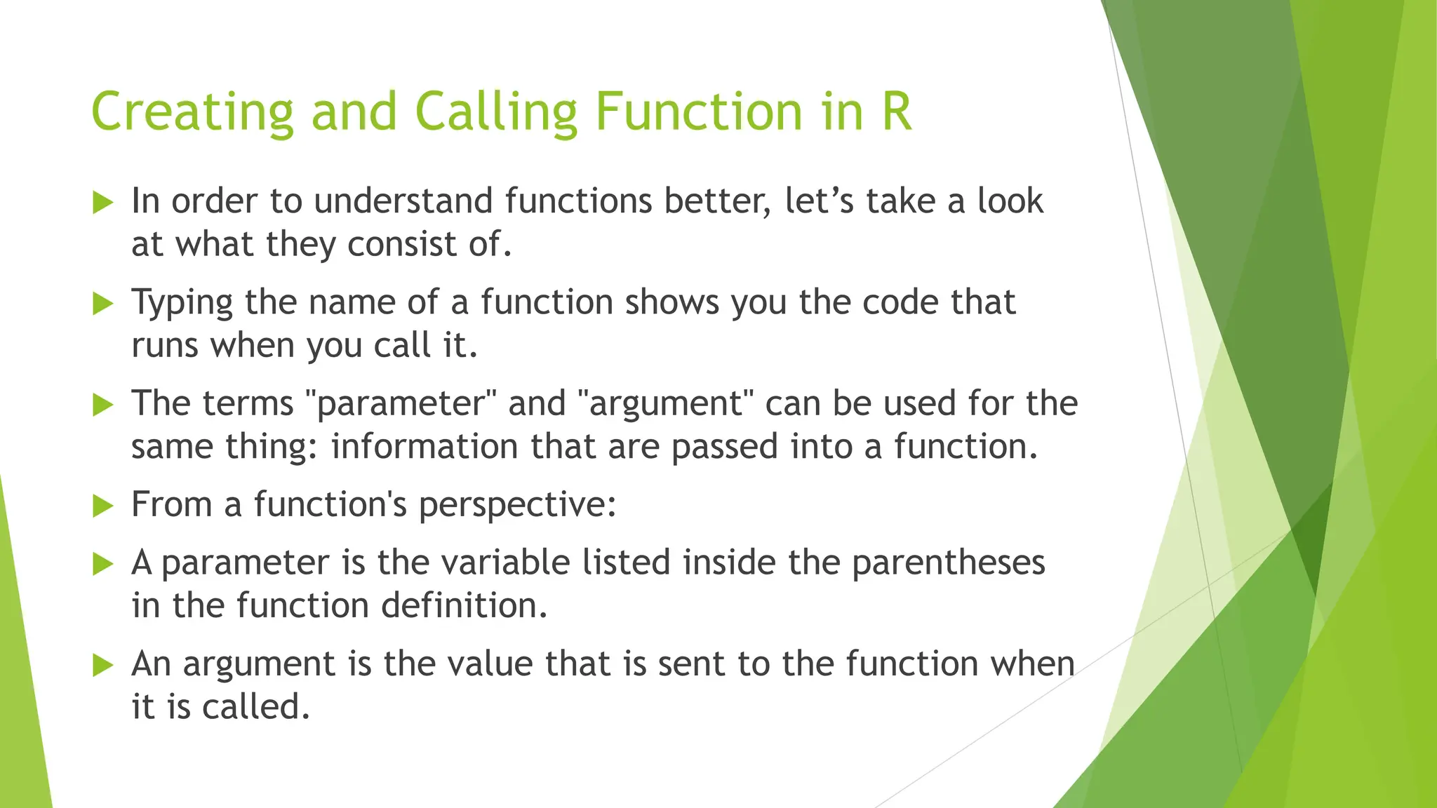 Creating and Calling Function in R  In order to understand functions better, let’s take a look at what they consist of.  Typing the name of a function shows you the code that runs when you call it.  The terms "parameter" and "argument" can be used for the same thing: information that are passed into a function.  From a function's perspective:  A parameter is the variable listed inside the parentheses in the function definition.  An argument is the value that is sent to the function when it is called. 