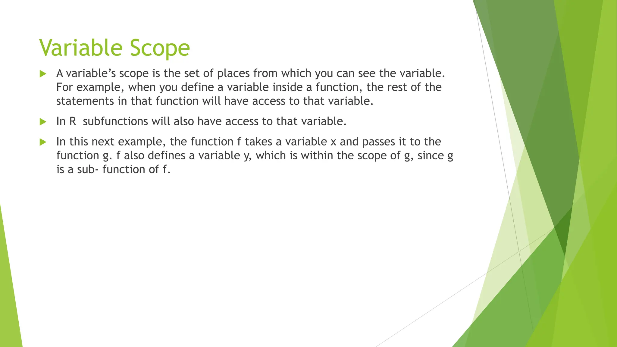 Variable Scope  A variable’s scope is the set of places from which you can see the variable. For example, when you define a variable inside a function, the rest of the statements in that function will have access to that variable.  In R subfunctions will also have access to that variable.  In this next example, the function f takes a variable x and passes it to the function g. f also defines a variable y, which is within the scope of g, since g is a sub‐ function of f. 