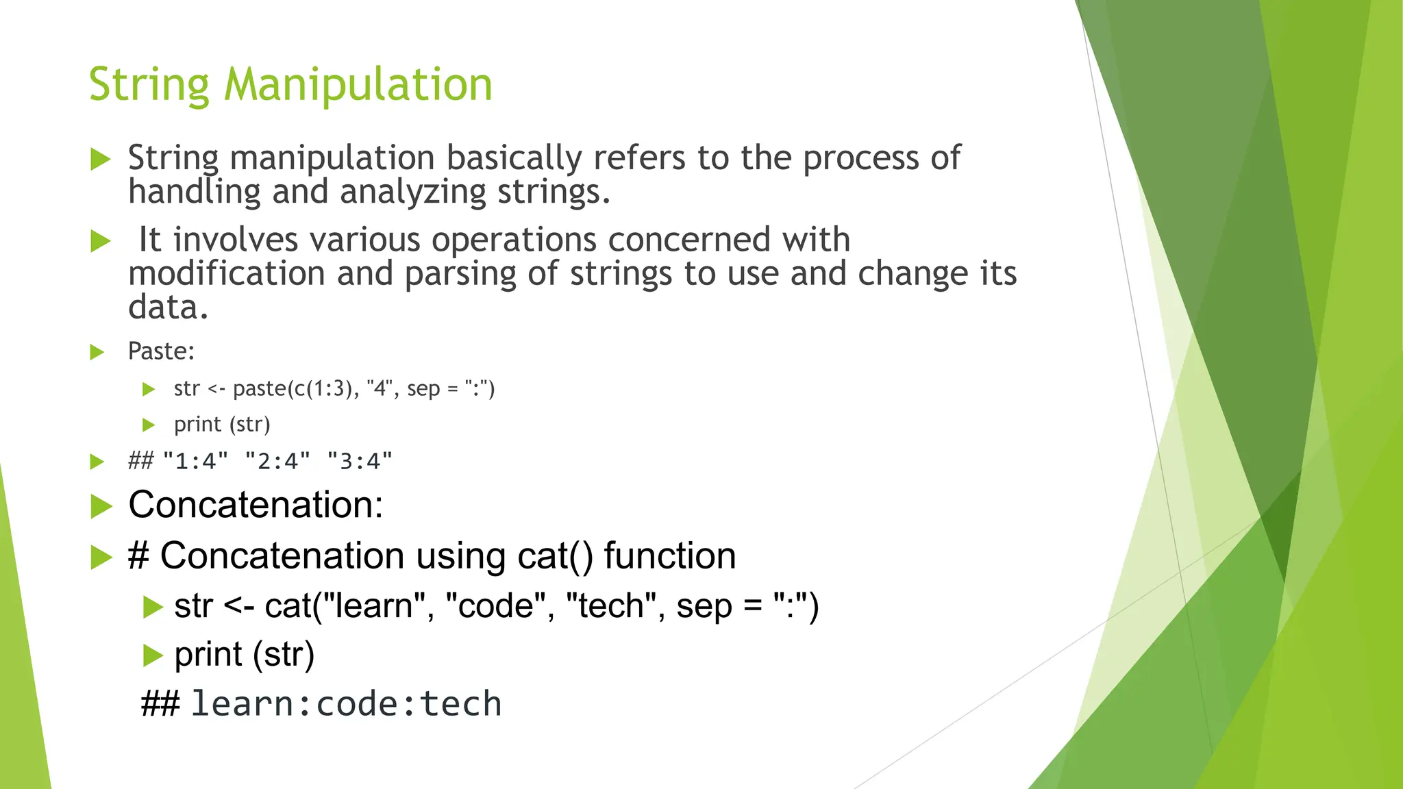 String Manipulation  String manipulation basically refers to the process of handling and analyzing strings.  It involves various operations concerned with modification and parsing of strings to use and change its data.  Paste:  str <- paste(c(1:3), "4", sep = ":")  print (str)  ## "1:4" "2:4" "3:4"  Concatenation:  # Concatenation using cat() function  str <- cat("learn", "code", "tech", sep = ":")  print (str) ## learn:code:tech 