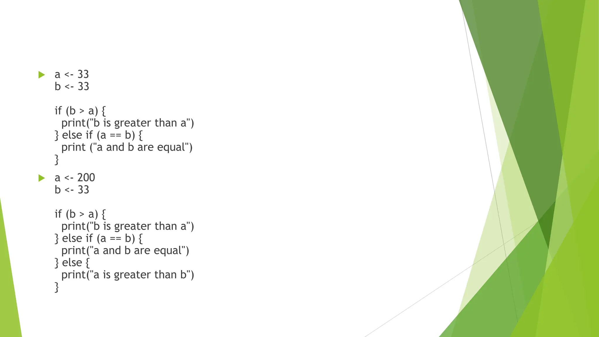  a <- 33 b <- 33 if (b > a) { print("b is greater than a") } else if (a == b) { print ("a and b are equal") }  a <- 200 b <- 33 if (b > a) { print("b is greater than a") } else if (a == b) { print("a and b are equal") } else { print("a is greater than b") } 