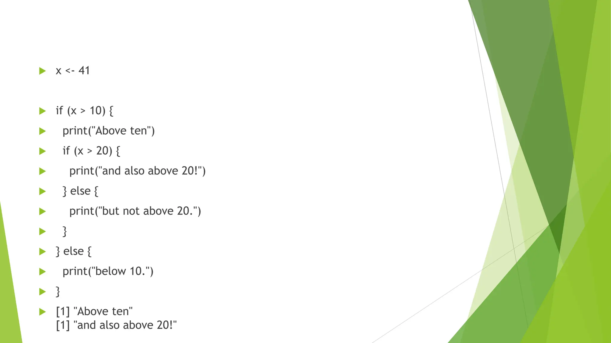  x <- 41  if (x > 10) {  print("Above ten")  if (x > 20) {  print("and also above 20!")  } else {  print("but not above 20.")  }  } else {  print("below 10.")  }  [1] "Above ten" [1] "and also above 20!" 