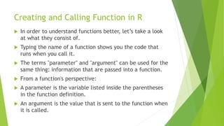 Creating and Calling Function in R
 In order to understand functions better, let’s take a look
at what they consist of.
 Typing the name of a function shows you the code that
runs when you call it.
 The terms "parameter" and "argument" can be used for the
same thing: information that are passed into a function.
 From a function's perspective:
 A parameter is the variable listed inside the parentheses
in the function definition.
 An argument is the value that is sent to the function when
it is called.
 