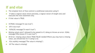 If and else
 The simplest form of flow control is conditional execution using if.
 if takes a logical value (more precisely, a logical vector of length one) and
executes the next statement only
 if that value is TRUE:
 if(TRUE) message("It was true!")
 ## It was true!
 if(FALSE) message("It wasn't true!")
 Missing values aren’t allowed to be passed to if; doing so throws an error: if(NA)
message("Who knows if it was true?")
 ## Error: missing value where TRUE/FALSE needed Where you may have a missing
value, you should test for it using is.na:
 if(is.na(NA)) message("The value is missing!")
 ## The value is missing!
 
