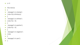  x<-5
 if(is.nan(x))
 {
 message("x is missing")
 } else if(is.infinite(x))
 {
 message("x is infinite")
 } else if(x > 0)
 {
 message("x is positive")
 } else if(x < 0)
 {
 message("x is negative")
 } else
 {
 message("x is zero")
 }
 