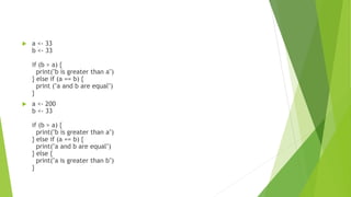  a <- 33
b <- 33
if (b > a) {
print("b is greater than a")
} else if (a == b) {
print ("a and b are equal")
}
 a <- 200
b <- 33
if (b > a) {
print("b is greater than a")
} else if (a == b) {
print("a and b are equal")
} else {
print("a is greater than b")
}
 