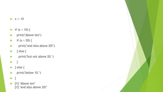  x <- 41
 if (x > 10) {
 print("Above ten")
 if (x > 20) {
 print("and also above 20!")
 } else {
 print("but not above 20.")
 }
 } else {
 print("below 10.")
 }
 [1] "Above ten"
[1] "and also above 20!"
 