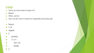 Loop
 There are three kinds of loops in R:
 Repeat
 While, and for
 they can still come in handy for repeatedly executing code
 Repeat:
 i<-0
 repeat
 {
 print(i)
 i<-i+1
 if(i>=3)
 break
 }
 