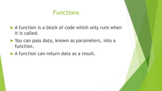 Functions
 A function is a block of code which only runs when
it is called.
 You can pass data, known as parameters, into a
function.
 A function can return data as a result.
 