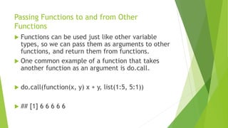 Passing Functions to and from Other
Functions
 Functions can be used just like other variable
types, so we can pass them as arguments to other
functions, and return them from functions.
 One common example of a function that takes
another function as an argument is do.call.
 do.call(function(x, y) x + y, list(1:5, 5:1))
 ## [1] 6 6 6 6 6
 