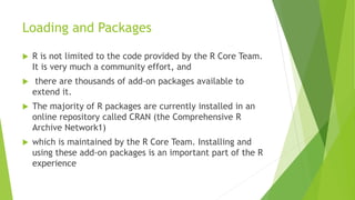Loading and Packages
 R is not limited to the code provided by the R Core Team.
It is very much a community effort, and
 there are thousands of add-on packages available to
extend it.
 The majority of R packages are currently installed in an
online repository called CRAN (the Comprehensive R
Archive Network1)
 which is maintained by the R Core Team. Installing and
using these add-on packages is an important part of the R
experience
 