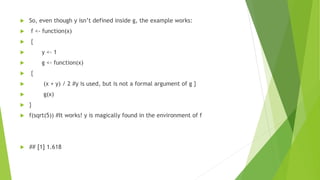  So, even though y isn’t defined inside g, the example works:
 f <- function(x)
 {
 y <- 1
 g <- function(x)
 {
 (x + y) / 2 #y is used, but is not a formal argument of g }
 g(x)
 }
 f(sqrt(5)) #It works! y is magically found in the environment of f
 ## [1] 1.618
 