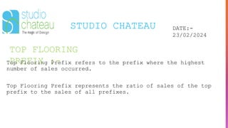 TOP FLOORING
PREFIX :-
STUDIO CHATEAU DATE:-
23/02/2024
Top Flooring Prefix refers to the prefix where the highest
number of sales occurred.
Top Flooring Prefix represents the ratio of sales of the top
prefix to the sales of all prefixes.
 