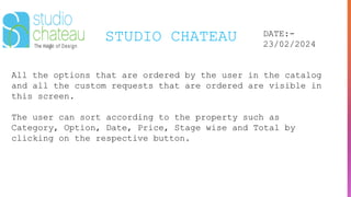 STUDIO CHATEAU DATE:-
23/02/2024
All the options that are ordered by the user in the catalog
and all the custom requests that are ordered are visible in
this screen.
The user can sort according to the property such as
Category, Option, Date, Price, Stage wise and Total by
clicking on the respective button.
 