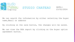 STUDIO CHATEAU DATE:-
23/02/2024
We can search the information by either selecting the buyer
name,Email or address
By clicking on the save button, the changes will be saved.
We can view the BOA report by clicking on the buyer option
agreement button.
 