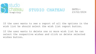 STUDIO CHATEAU DATE:-
23/02/2024
If the user wants to see a report of all the options in the
wish list he should select the wish list report button.
If the user wants to delete one or more wish list he can
select the respective wishes and click on delete selected
wishes button.
 