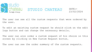 STUDIO CHATEAU DATE:-
23/02/2024
The user can see all the custom requests that were ordered by
the user.
To edit an existing custom request he should click on the edit
logo button and can change the necessary details.
The user can also order a custom request of his choice in this
screen by clicking on New Custom Request button.
The user can see the order summary of the custom requests.
 