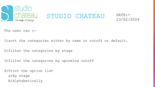 STUDIO CHATEAU DATE:-
23/02/2024
The user can :-
1)sort the categories either by name or cutoff or default.
2)filter the categories by stage
3)filter the categories by upcoming cutoff
4)Print the option list
a)By stage
b)Alphabetically
 