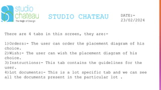 STUDIO CHATEAU DATE:-
23/02/2024
There are 4 tabs in this screen, they are:-
1)Orders:- The user can order the placement diagram of his
choice.
2)Wish:- The user can wish the placement diagram of his
choice.
3)Instructions:- This tab contains the guidelines for the
user.
4)Lot documents:- This is a lot specific tab and we can see
all the documents present in the particular lot .
 